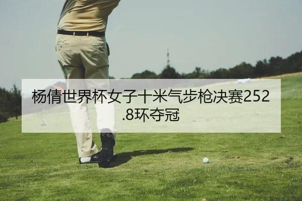 杨倩世界杯女子十米气步枪决赛252.8环夺冠